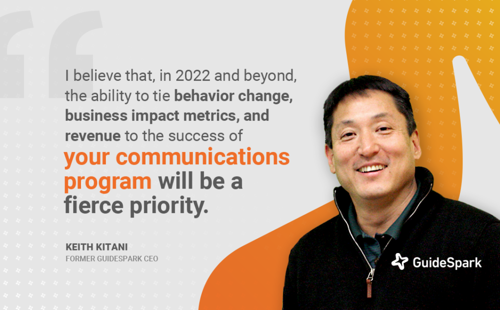 "I believe that, in 2022 and beyond, the ability to tie behavior change, business impact metrics, and revenue to the success of your communications program will be a fierce priority." - Keith Kitani, Former GuideSpark CEO